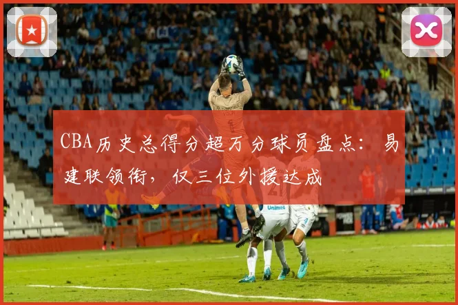 CBA历史总得分超万分球员盘点：易建联领衔，仅三位外援达成