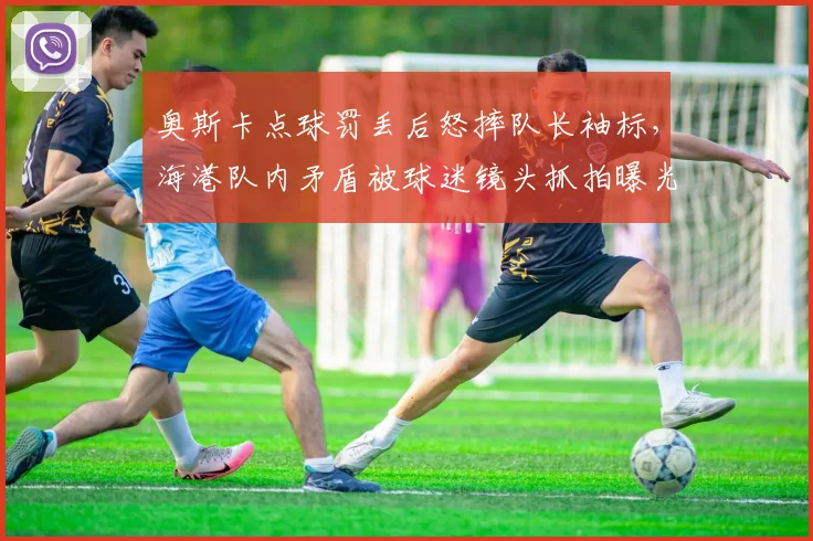奥斯卡点球罚丢后怒摔队长袖标,海港队内矛盾被球迷镜头抓拍曝光