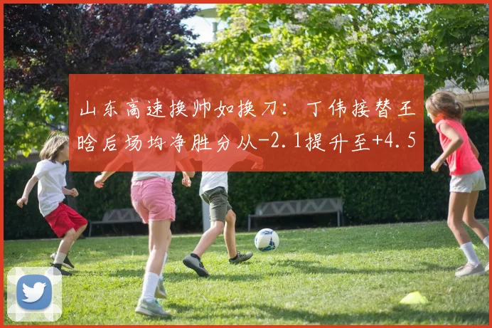 山东高速换帅如换刀:丁伟接替王晗后场均净胜分从-2.1提升至+4.5