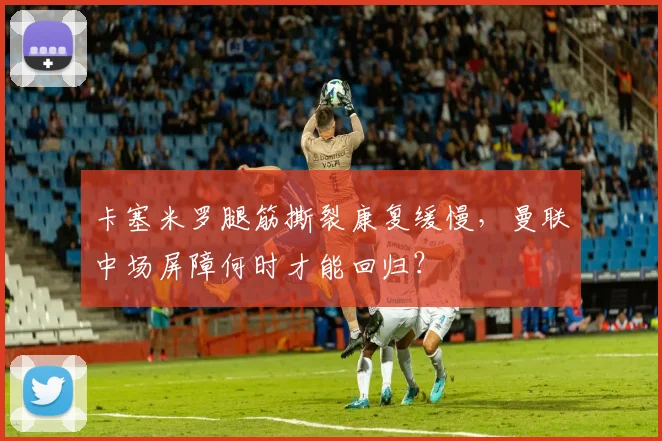 卡塞米罗腿筋撕裂康复缓慢，曼联中场屏障何时才能回归？