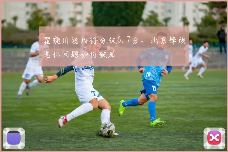翟晓川场均得分仅6.7分，北京锋线老化问题如何破局