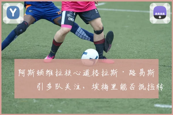 阿斯顿维拉核心道格拉斯·路易斯吸引多队关注,埃梅里能否抵挡转会攻势?