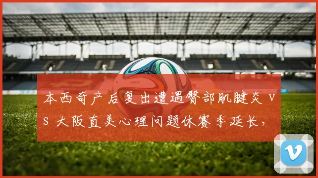 本西奇产后复出遭遇臀部肌腱炎 vs 大阪直美心理问题休赛季延长，不同原因缺席后回归时间表对比